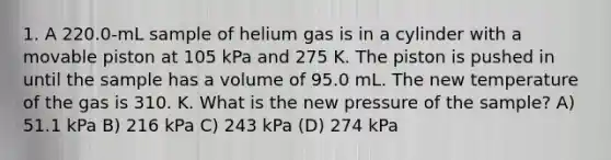 1. A 220.0-mL sample of helium gas is in a cylinder with a movable piston at 105 kPa and 275 K. The piston is pushed in until the sample has a volume of 95.0 mL. The new temperature of the gas is 310. K. What is the new pressure of the sample? A) 51.1 kPa B) 216 kPa C) 243 kPa (D) 274 kPa