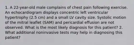 1. A 22-year-old male complains of chest pain following exercise. An echocardiogram displays concentric left ventricular hypertrophy (2.5 cm) and a small LV cavity size. Systolic motion of the mitral leaflet (SAM) and pericardial effusion are not observed. What is the most likely diagnosis for this patient? 2. What additional noninvasive tests may help in diagnosing this patient?