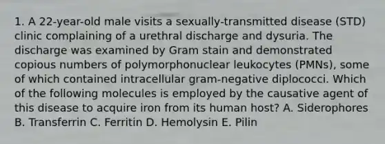 1. A 22-year-old male visits a sexually-transmitted disease (STD) clinic complaining of a urethral discharge and dysuria. The discharge was examined by Gram stain and demonstrated copious numbers of polymorphonuclear leukocytes (PMNs), some of which contained intracellular gram-negative diplococci. Which of the following molecules is employed by the causative agent of this disease to acquire iron from its human host? A. Siderophores B. Transferrin C. Ferritin D. Hemolysin E. Pilin