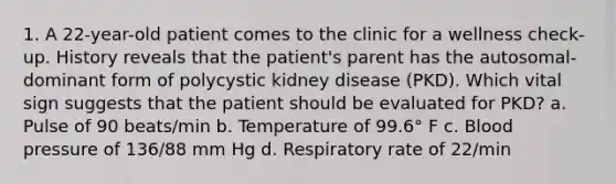 1. A 22-year-old patient comes to the clinic for a wellness check-up. History reveals that the patient's parent has the autosomal-dominant form of polycystic kidney disease (PKD). Which vital sign suggests that the patient should be evaluated for PKD? a. Pulse of 90 beats/min b. Temperature of 99.6° F c. Blood pressure of 136/88 mm Hg d. Respiratory rate of 22/min