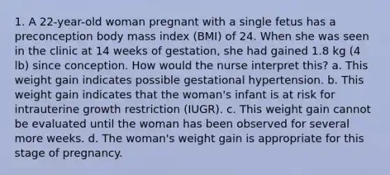 1. A 22-year-old woman pregnant with a single fetus has a preconception body mass index (BMI) of 24. When she was seen in the clinic at 14 weeks of gestation, she had gained 1.8 kg (4 lb) since conception. How would the nurse interpret this? a. This weight gain indicates possible gestational hypertension. b. This weight gain indicates that the woman's infant is at risk for intrauterine growth restriction (IUGR). c. This weight gain cannot be evaluated until the woman has been observed for several more weeks. d. The woman's weight gain is appropriate for this stage of pregnancy.