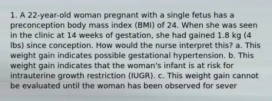 1. A 22-year-old woman pregnant with a single fetus has a preconception body mass index (BMI) of 24. When she was seen in the clinic at 14 weeks of gestation, she had gained 1.8 kg (4 lbs) since conception. How would the nurse interpret this? a. This weight gain indicates possible gestational hypertension. b. This weight gain indicates that the woman's infant is at risk for intrauterine growth restriction (IUGR). c. This weight gain cannot be evaluated until the woman has been observed for sever