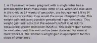 1. A 22-year-old woman pregnant with a single fetus has a preconception body mass index (BMI) of 24. When she was seen in the clinic at 14 weeks of gestation, she had gained 1.8 kg (4 lbs) since conception. How would the nurse interpret this?a. This weight gain indicates possible gestational hypertension.b. This weight gain indicates that the woman's infant is at risk for intrauterine growth restriction (IUGR).c. This weight gain cannot be evaluated until the woman has been observed for several more weeks.d. The woman's weight gain is appropriate for this stage of pregnancy.