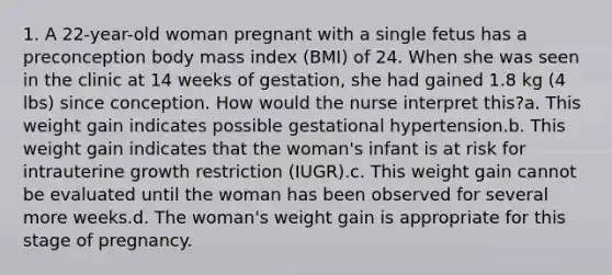 1. A 22-year-old woman pregnant with a single fetus has a preconception body mass index (BMI) of 24. When she was seen in the clinic at 14 weeks of gestation, she had gained 1.8 kg (4 lbs) since conception. How would the nurse interpret this?a. This weight gain indicates possible gestational hypertension.b. This weight gain indicates that the woman's infant is at risk for intrauterine growth restriction (IUGR).c. This weight gain cannot be evaluated until the woman has been observed for several more weeks.d. The woman's weight gain is appropriate for this stage of pregnancy.