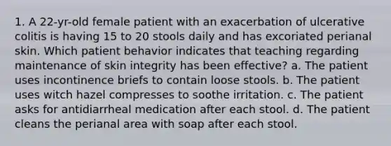 1. A 22-yr-old female patient with an exacerbation of ulcerative colitis is having 15 to 20 stools daily and has excoriated perianal skin. Which patient behavior indicates that teaching regarding maintenance of skin integrity has been effective? a. The patient uses incontinence briefs to contain loose stools. b. The patient uses witch hazel compresses to soothe irritation. c. The patient asks for antidiarrheal medication after each stool. d. The patient cleans the perianal area with soap after each stool.