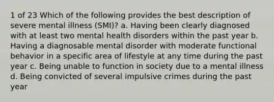 1 of 23 Which of the following provides the best description of severe mental illness (SMI)? a. Having been clearly diagnosed with at least two mental health disorders within the past year b. Having a diagnosable mental disorder with moderate functional behavior in a specific area of lifestyle at any time during the past year c. Being unable to function in society due to a mental illness d. Being convicted of several impulsive crimes during the past year