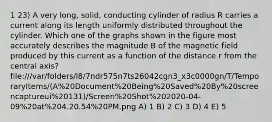 1 23) A very long, solid, conducting cylinder of radius R carries a current along its length uniformly distributed throughout the cylinder. Which one of the graphs shown in the figure most accurately describes the magnitude B of the magnetic field produced by this current as a function of the distance r from the central axis? file:///var/folders/l8/7ndr575n7ts26042cgn3_x3c0000gn/T/TemporaryItems/(A%20Document%20Being%20Saved%20By%20screencaptureui%20131)/Screen%20Shot%202020-04-09%20at%204.20.54%20PM.png A) 1 B) 2 C) 3 D) 4 E) 5