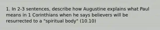 1. In 2-3 sentences, describe how Augustine explains what Paul means in 1 Corinthians when he says believers will be resurrected to a "spiritual body" (10.10)