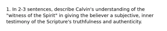 1. In 2-3 sentences, describe Calvin's understanding of the "witness of the Spirit" in giving the believer a subjective, inner testimony of the Scripture's truthfulness and authenticity.