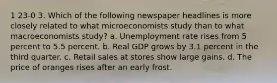 1 23-0 3. Which of the following newspaper headlines is more closely related to what microeconomists study than to what macroeconomists study? a. <a href='https://www.questionai.com/knowledge/kh7PJ5HsOk-unemployment-rate' class='anchor-knowledge'>unemployment rate</a> rises from 5 percent to 5.5 percent. b. Real GDP grows by 3.1 percent in the third quarter. c. Retail sales at stores show large gains. d. The price of oranges rises after an early frost.