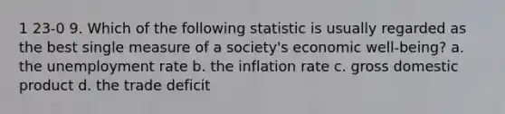 1 23-0 9. Which of the following statistic is usually regarded as the best single measure of a society's economic well-being? a. the unemployment rate b. the inflation rate c. gross domestic product d. the trade deficit