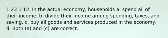 1 23-1 12. In the actual economy, households a. spend all of their income. b. divide their income among spending, taxes, and saving. c. buy all goods and services produced in the economy. d. Both (a) and (c) are correct.