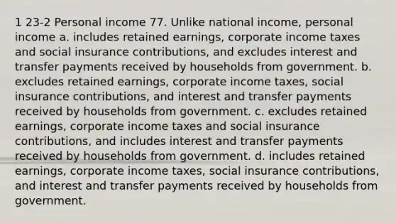 1 23-2 Personal income 77. Unlike national income, personal income a. includes retained earnings, corporate income taxes and social insurance contributions, and excludes interest and transfer payments received by households from government. b. excludes retained earnings, corporate income taxes, social insurance contributions, and interest and transfer payments received by households from government. c. excludes retained earnings, corporate income taxes and social insurance contributions, and includes interest and transfer payments received by households from government. d. includes retained earnings, corporate income taxes, social insurance contributions, and interest and transfer payments received by households from government.