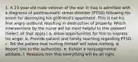 1. A 23-year-old male veteran of the war in Iraq is admitted with a diagnosis of posttraumatic stress disorder (PTSD) following his arrest for destroying his girlfriend's apartment. This is not his first angry outburst resulting in destruction of property. Which interventions by the nurse will be most helpful to this patient? (Select all that apply.) a. Allow opportunities for him to express his anger. b. Provide patient and family teaching regarding PTSD. c. Tell the patient that hurting himself will solve nothing. d. Report him to the authorities. e. Exhibit a nonjudgmental attitude. f. Reassure him that everything will be all right.