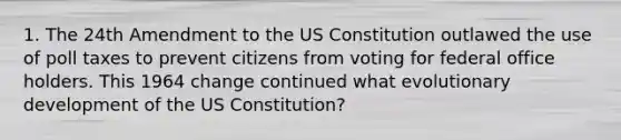 1. The 24th Amendment to the US Constitution outlawed the use of poll taxes to prevent citizens from voting for federal office holders. This 1964 change continued what evolutionary development of the US Constitution?