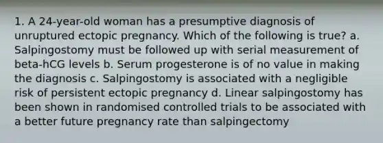 1. A 24-year-old woman has a presumptive diagnosis of unruptured ectopic pregnancy. Which of the following is true? a. Salpingostomy must be followed up with serial measurement of beta-hCG levels b. Serum progesterone is of no value in making the diagnosis c. Salpingostomy is associated with a negligible risk of persistent ectopic pregnancy d. Linear salpingostomy has been shown in randomised controlled trials to be associated with a better future pregnancy rate than salpingectomy