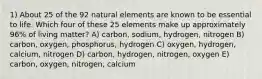 1) About 25 of the 92 natural elements are known to be essential to life. Which four of these 25 elements make up approximately 96% of living matter? A) carbon, sodium, hydrogen, nitrogen B) carbon, oxygen, phosphorus, hydrogen C) oxygen, hydrogen, calcium, nitrogen D) carbon, hydrogen, nitrogen, oxygen E) carbon, oxygen, nitrogen, calcium