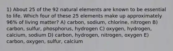 1) About 25 of the 92 natural elements are known to be essential to life. Which four of these 25 elements make up approximately 96% of living matter? A) carbon, sodium, chlorine, nitrogen B) carbon, sulfur, phosphorus, hydrogen C) oxygen, hydrogen, calcium, sodium D) carbon, hydrogen, nitrogen, oxygen E) carbon, oxygen, sulfur, calcium