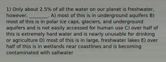 1) Only about 2.5% of all the water on our planet is freshwater, however, ________. A) most of this is in underground aquifers B) most of this is in polar ice caps, glaciers, and underground aquifers and is not easily accessed for human use C) over half of this is extremely hard water and is nearly unusable for drinking or agriculture D) most of this is in large, freshwater lakes E) over half of this is in wetlands near coastlines and is becoming contaminated with saltwater