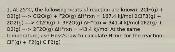 1. At 25°C, the following heats of reaction are known: 2ClF(g) + O2(g) ---> Cl2O(g) + F2O(g) ∆H°rxn = 167.4 kJ/mol 2ClF3(g) + 2O2(g) ---> Cl2O(g) + 3F2O(g) ∆H°rxn = 341.4 kJ/mol 2F2(g) + O2(g) ---> 2F2O(g) ∆H°rxn = -43.4 kJ/mol At the same temperature, use Hess's law to calculate H°rxn for the reaction: ClF(g) + F2(g) ClF3(g)