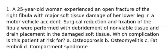 1. A 25-year-old woman experienced an open fracture of the right fibula with major soft tissue damage of her lower leg in a motor vehicle accident. Surgical reduction and fixation of the fibula were performed with debridement of nonviable tissue and drain placement in the damaged soft tissue. Which complication is this patient at risk for? a. Osteoporosis b. Osteomyelitis c. Fat emboli d. Compartment syndrome