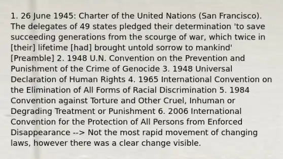 1. 26 June 1945: Charter of the United Nations (San Francisco). The delegates of 49 states pledged their determination 'to save succeeding generations from the scourge of war, which twice in [their] lifetime [had] brought untold sorrow to mankind' [Preamble] 2. 1948 U.N. Convention on the Prevention and Punishment of the Crime of Genocide 3. 1948 Universal Declaration of Human Rights 4. 1965 International Convention on the Elimination of All Forms of Racial Discrimination 5. 1984 Convention against Torture and Other Cruel, Inhuman or Degrading Treatment or Punishment 6. 2006 International Convention for the Protection of All Persons from Enforced Disappearance --> Not the most rapid movement of changing laws, however there was a clear change visible.