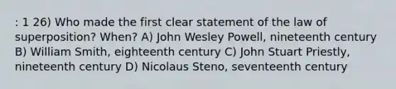 : 1 26) Who made the first clear statement of the law of superposition? When? A) John Wesley Powell, nineteenth century B) William Smith, eighteenth century C) John Stuart Priestly, nineteenth century D) Nicolaus Steno, seventeenth century