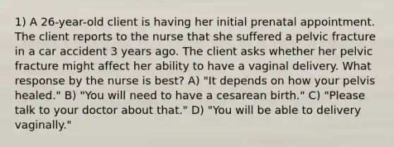 1) A 26-year-old client is having her initial prenatal appointment. The client reports to the nurse that she suffered a pelvic fracture in a car accident 3 years ago. The client asks whether her pelvic fracture might affect her ability to have a vaginal delivery. What response by the nurse is best? A) "It depends on how your pelvis healed." B) "You will need to have a cesarean birth." C) "Please talk to your doctor about that." D) "You will be able to delivery vaginally."