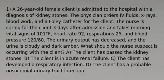 1) A 26-year-old female client is admitted to the hospital with a diagnosis of kidney stones. The physician orders IV fluids, x-rays, blood work, and a Foley catheter for the client. The nurse is caring for the client 3 days after admission and takes morning vital signs of 101°F, heart rate 92, respirations 25, and blood pressure 120/80. The urinary output has decreased, and the urine is cloudy and dark amber. What should the nurse suspect is occurring with the client? A) The client has passed the kidney stones. B) The client is in acute renal failure. C) The client has developed a respiratory infection. D) The client has a probable nosocomial urinary tract infection.