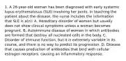 1. A 26-year-old woman has been diagnosed with early systemic lupus erythematosus (SLE) involving her joints. In teaching the patient about the disease, the nurse includes the information that SLE is a(n): A. Hereditary disorder of women but usually does not show clinical symptoms unless a woman becomes pregnant. B. Autoimmune disease of women in which antibodies are formed that destroy all nucleated cells in the body. C. Disorder of immune function, but it is extremely variable in its course, and there is no way to predict its progression. D. Disease that causes production of antibodies that bind with cellular estrogen receptors, causing an inflammatory response.