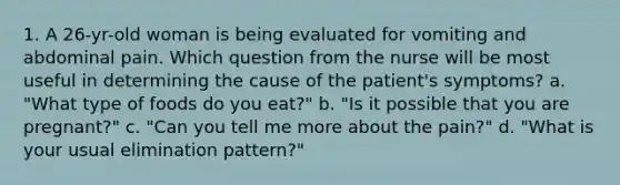 1. A 26-yr-old woman is being evaluated for vomiting and abdominal pain. Which question from the nurse will be most useful in determining the cause of the patient's symptoms? a. "What type of foods do you eat?" b. "Is it possible that you are pregnant?" c. "Can you tell me more about the pain?" d. "What is your usual elimination pattern?"