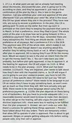 1. 27.1 a. At what point are we: we've already had meeting about disclosures, discussed the plan, plan is going out to CRs according to class, and they've approved it. just need a final confirmation of the plan by the ct. this is late in the game. Question: Can you withdraw your vote and approval of the plan afterwards? Can you withdraw your vote? No. what is this issue this CR has given where they are in the process? They have new info, are suing to recover a preference. In the plan, this CR is getting paid 70 cents on the dollar. But their og claim is premised on the claim they're keeping the payment that came in in March. Is that a preference, since they filed in June? The whole polint of the plan is to show how we're going forward. Is this a preference payment? Falls in the 90 days. remember there are many exceptions tho. First thing we should decide - is this is preference at all anyways. Not a preference if it's in the OCB. This payment was 25% of the whole debt, which makes it not look OCB. The plan though doesn't say anything about this, whether they're taking money back or not. b. What's happening: after plan is approved, DO is saying they'll sue CR for the money back. Would we expect to see in the plan an intent from the DO to get the money back? Yes. c. You can't take back you vote probably, but before plan gets approved, ct has to approve it. at the hearing for approval, the CR will argue via 1125. d. What needs to be in the plan anyway - 1123. What part has been violated: 1123(a)(3). They are impaired, plan needs to talk about how they'll deal with the impaired claims. e. So CR will argue if you're going to use your voidance power, you have to tell CRs about it. f. How specific does DO need to be? Just say "DO will pursue all preference claims?" there needs to be language to put CR on notice they'll have to pay something back, so won't even get as much as they think they will. Will here actually only get 450k. there needs to be some language about suing CRs for preference payments. g. 1125b: the plan depends on there being a lot of backorders. But you have to provide adequate info ( = a reasonable investor would need to know to make their decision). So when we go to the hearing, will also argue the plan didn't disclose important info - there were less ks waiting to be fulfilled than the plan proposed. h. Answer: we can't undo our vote. But there's a process for getting these things approved. i. Process: have talked about first day orders. There are temporary orders that allow DIP to operate til plan is approved. Plan is about to get approved. Hinges on people getting adequate info before voting, people vote, only then will ct approve.