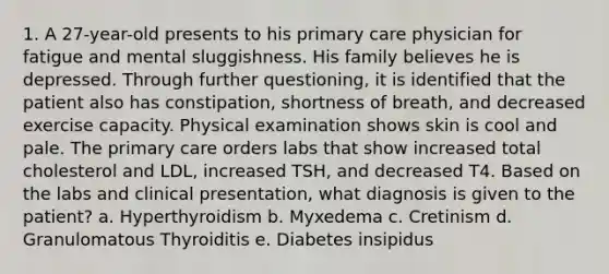 1. A 27-year-old presents to his primary care physician for fatigue and mental sluggishness. His family believes he is depressed. Through further questioning, it is identified that the patient also has constipation, shortness of breath, and decreased exercise capacity. Physical examination shows skin is cool and pale. The primary care orders labs that show increased total cholesterol and LDL, increased TSH, and decreased T4. Based on the labs and clinical presentation, what diagnosis is given to the patient? a. Hyperthyroidism b. Myxedema c. Cretinism d. Granulomatous Thyroiditis e. Diabetes insipidus