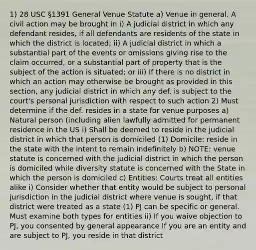 1) 28 USC §1391 General Venue Statute a) Venue in general. A civil action may be brought in i) A judicial district in which any defendant resides, if all defendants are residents of the state in which the district is located; ii) A judicial district in which a substantial part of the events or omissions giving rise to the claim occurred, or a substantial part of property that is the subject of the action is situated; or iii) If there is no district in which an action may otherwise be brought as provided in this section, any judicial district in which any def. is subject to the court's personal jurisdiction with respect to such action 2) Must determine if the def. resides in a state for venue purposes a) Natural person (including alien lawfully admitted for permanent residence in the US i) Shall be deemed to reside in the judicial district in which that person is domiciled (1) Domicile: reside in the state with the intent to remain indefinitely b) NOTE: venue statute is concerned with the judicial district in which the person is domiciled while diversity statute is concerned with the State in which the person is domiciled c) Entities: Courts treat all entities alike i) Consider whether that entity would be subject to personal jurisdiction in the judicial district where venue is sought, if that district were treated as a state (1) PJ can be specific or general. Must examine both types for entities ii) If you waive objection to PJ, you consented by general appearance If you are an entity and are subject to PJ, you reside in that district