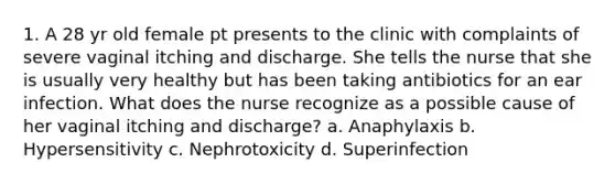 1. A 28 yr old female pt presents to the clinic with complaints of severe vaginal itching and discharge. She tells the nurse that she is usually very healthy but has been taking antibiotics for an ear infection. What does the nurse recognize as a possible cause of her vaginal itching and discharge? a. Anaphylaxis b. Hypersensitivity c. Nephrotoxicity d. Superinfection