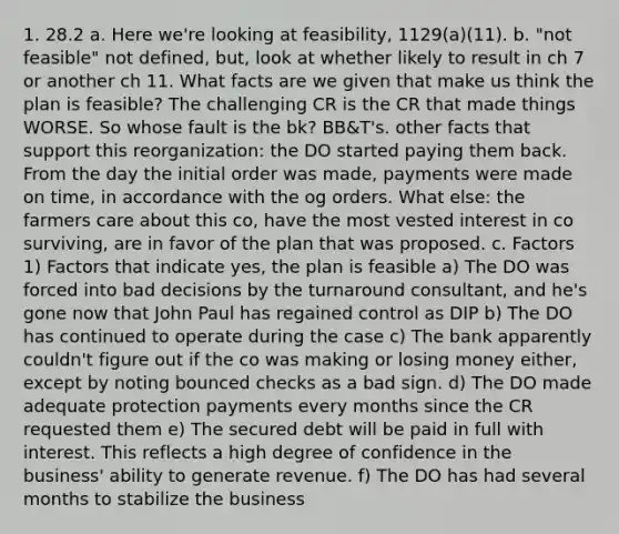 1. 28.2 a. Here we're looking at feasibility, 1129(a)(11). b. "not feasible" not defined, but, look at whether likely to result in ch 7 or another ch 11. What facts are we given that make us think the plan is feasible? The challenging CR is the CR that made things WORSE. So whose fault is the bk? BB&T's. other facts that support this reorganization: the DO started paying them back. From the day the initial order was made, payments were made on time, in accordance with the og orders. What else: the farmers care about this co, have the most vested interest in co surviving, are in favor of the plan that was proposed. c. Factors 1) Factors that indicate yes, the plan is feasible a) The DO was forced into bad decisions by the turnaround consultant, and he's gone now that John Paul has regained control as DIP b) The DO has continued to operate during the case c) The bank apparently couldn't figure out if the co was making or losing money either, except by noting bounced checks as a bad sign. d) The DO made adequate protection payments every months since the CR requested them e) The secured debt will be paid in full with interest. This reflects a high degree of confidence in the business' ability to generate revenue. f) The DO has had several months to stabilize the business