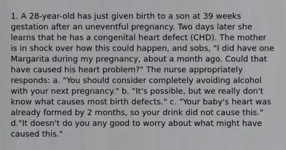 1. A 28-year-old has just given birth to a son at 39 weeks gestation after an uneventful pregnancy. Two days later she learns that he has a congenital heart defect (CHD). The mother is in shock over how this could happen, and sobs, "I did have one Margarita during my pregnancy, about a month ago. Could that have caused his heart problem?" The nurse appropriately responds: a. "You should consider completely avoiding alcohol with your next pregnancy." b. "It's possible, but we really don't know what causes most birth defects." c. "Your baby's heart was already formed by 2 months, so your drink did not cause this." d."It doesn't do you any good to worry about what might have caused this."