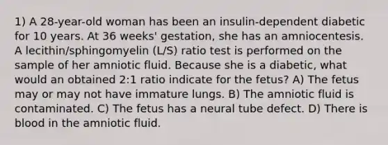 1) A 28-year-old woman has been an insulin-dependent diabetic for 10 years. At 36 weeks' gestation, she has an amniocentesis. A lecithin/sphingomyelin (L/S) ratio test is performed on the sample of her amniotic fluid. Because she is a diabetic, what would an obtained 2:1 ratio indicate for the fetus? A) The fetus may or may not have immature lungs. B) The amniotic fluid is contaminated. C) The fetus has a neural tube defect. D) There is blood in the amniotic fluid.