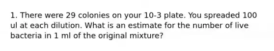 1. There were 29 colonies on your 10-3 plate. You spreaded 100 ul at each dilution. What is an estimate for the number of live bacteria in 1 ml of the original mixture?