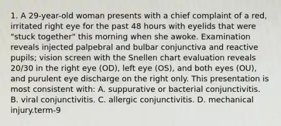 1. A 29-year-old woman presents with a chief complaint of a red, irritated right eye for the past 48 hours with eyelids that were "stuck together" this morning when she awoke. Examination reveals injected palpebral and bulbar conjunctiva and reactive pupils; vision screen with the Snellen chart evaluation reveals 20/30 in the right eye (OD), left eye (OS), and both eyes (OU), and purulent eye discharge on the right only. This presentation is most consistent with: A. suppurative or bacterial conjunctivitis. B. viral conjunctivitis. C. allergic conjunctivitis. D. mechanical injury.term-9