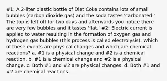 #1: A 2-liter plastic bottle of Diet Coke contains lots of small bubbles (carbon dioxide gas) and the soda tastes 'carbonated.' The top is left off for two days and afterwards you notice there are very few bubbles and it tastes 'flat.' #2: Electric current is applied to water resulting in the formation of oxygen gas and hydrogen gas bubbles (this process is called electrolysis). Which of these events are physical changes and which are chemical reactions? a. #1 is a physical change and #2 is a chemical reaction. b. #1 is a chemical change and #2 is a physical change. c. Both #1 and #2 are physical changes. d. Both #1 and #2 are chemical reactions.