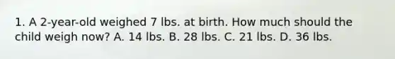 1. A 2-year-old weighed 7 lbs. at birth. How much should the child weigh now? A. 14 lbs. B. 28 lbs. C. 21 lbs. D. 36 lbs.