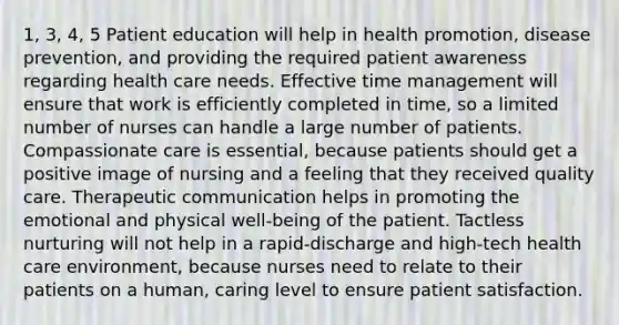 1, 3, 4, 5 Patient education will help in health promotion, disease prevention, and providing the required patient awareness regarding health care needs. Effective time management will ensure that work is efficiently completed in time, so a limited number of nurses can handle a large number of patients. Compassionate care is essential, because patients should get a positive image of nursing and a feeling that they received quality care. Therapeutic communication helps in promoting the emotional and physical well-being of the patient. Tactless nurturing will not help in a rapid-discharge and high-tech health care environment, because nurses need to relate to their patients on a human, caring level to ensure patient satisfaction.