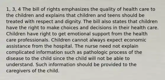 1, 3, 4 The bill of rights emphasizes the quality of health care to the children and explains that children and teens should be treated with respect and dignity. The bill also states that children have the right to make choices and decisions in their health care. Children have right to get emotional support from the health care professionals. Children cannot always expect economic assistance from the hospital. The nurse need not explain complicated information such as pathologic process of the disease to the child since the child will not be able to understand. Such information should be provided to the caregivers of the child.