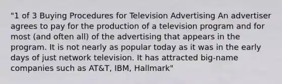 "1 of 3 Buying Procedures for Television Advertising An advertiser agrees to pay for the production of a television program and for most (and often all) of the advertising that appears in the program. It is not nearly as popular today as it was in the early days of just network television. It has attracted big-name companies such as AT&T, IBM, Hallmark"