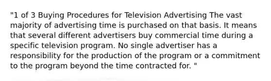 "1 of 3 Buying Procedures for Television Advertising The vast majority of advertising time is purchased on that basis. It means that several different advertisers buy commercial time during a specific television program. No single advertiser has a responsibility for the production of the program or a commitment to the program beyond the time contracted for. "