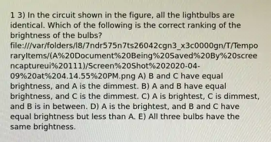 1 3) In the circuit shown in the figure, all the lightbulbs are identical. Which of the following is the correct ranking of the brightness of the bulbs? file:///var/folders/l8/7ndr575n7ts26042cgn3_x3c0000gn/T/TemporaryItems/(A%20Document%20Being%20Saved%20By%20screencaptureui%20111)/Screen%20Shot%202020-04-09%20at%204.14.55%20PM.png A) B and C have equal brightness, and A is the dimmest. B) A and B have equal brightness, and C is the dimmest. C) A is brightest, C is dimmest, and B is in between. D) A is the brightest, and B and C have equal brightness but <a href='https://www.questionai.com/knowledge/k7BtlYpAMX-less-than' class='anchor-knowledge'>less than</a> A. E) All three bulbs have the same brightness.