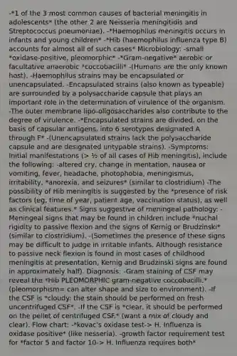 -*1 of the 3 most common causes of bacterial meningitis in adolescents* (the other 2 are Neisseria meningitidis and Streptococcus pneumoniae). -*Haemophilus meningitis occurs in infants and young children* -*Hib (haemophilus influenza type B) accounts for almost all of such cases* Microbiology: -small *oxidase-positive, pleomorphic* -*Gram-negative* aerobic or facultative anaerobic *coccobacilli* -(Humans are the only known host). -Haemophilus strains may be encapsulated or unencapsulated. -Encapsulated strains (also known as typeable) are surrounded by a polysaccharide capsule that plays an important role in the determination of virulence of the organism. -The outer membrane lipo-oligosaccharides also contribute to the degree of virulence. -*Encapsulated strains are divided, on the basis of capsular antigens, into 6 serotypes designated A through F* -(Unencapsulated strains lack the polysaccharide capsule and are designated untypable strains). -Symptoms: Initial manifestations (> ½ of all cases of Hib meningitis), include the following: -altered cry, change in mentation, nausea or vomiting, fever, headache, photophobia, meningismus, irritability, *anorexia, and seizures* (similar to clostridium) -The possibility of Hib meningitis is suggested by the *presence of risk factors (eg, time of year, patient age, vaccination status), as well as clinical features.* Signs suggestive of meningeal pathology: -Meningeal signs that may be found in children include *nuchal rigidity to passive flexion and the signs of Kernig or Brudzinski* (similar to clostridium). -(Sometimes the presence of these signs may be difficult to judge in irritable infants. Although resistance to passive neck flexion is found in most cases of childhood meningitis at presentation, Kernig and Brudzinski signs are found in approximately half). Diagnosis: -Gram staining of CSF may reveal the *Hib PLEOMORPHIC gram-negative coccobacilli.* (pleomorphism= can alter shape and size to environment). -If the CSF is *cloudy: the stain should be performed on fresh uncentrifuged CSF*. -If the CSF is *clear, it should be performed on the pellet of centrifuged CSF.* (want a mix of cloudy and clear). Flow chart: -*kovac's oxidase test-> H. Influenza is oxidase positive* (like nesseria). -growth factor requirement test for *factor 5 and factor 10-> H. Influenza requires both*