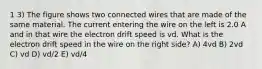 1 3) The figure shows two connected wires that are made of the same material. The current entering the wire on the left is 2.0 A and in that wire the electron drift speed is vd. What is the electron drift speed in the wire on the right side? A) 4vd B) 2vd C) vd D) vd/2 E) vd/4