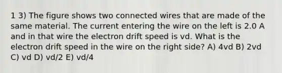 1 3) The figure shows two connected wires that are made of the same material. The current entering the wire on the left is 2.0 A and in that wire the electron drift speed is vd. What is the electron drift speed in the wire on the right side? A) 4vd B) 2vd C) vd D) vd/2 E) vd/4